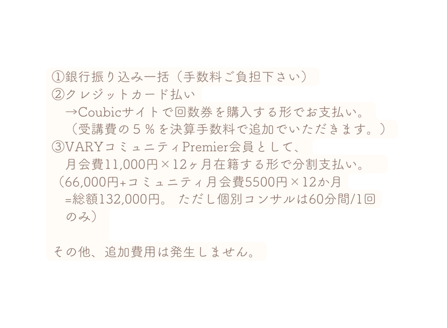 銀行振り込み一括 手数料ご負担下さい クレジットカード払い Coubicサイトで回数券を購入する形でお支払い 受講費の５ を決算手数料で追加でいただきます VARYコミュニティPremier会員として 月会費11 000円 12ヶ月在籍する形で分割支払い 66 000円 コミュニティ月会費5500円 12か月 総額132 000円 ただし個別コンサルは60分間 1回 のみ その他 追加費用は発生しません