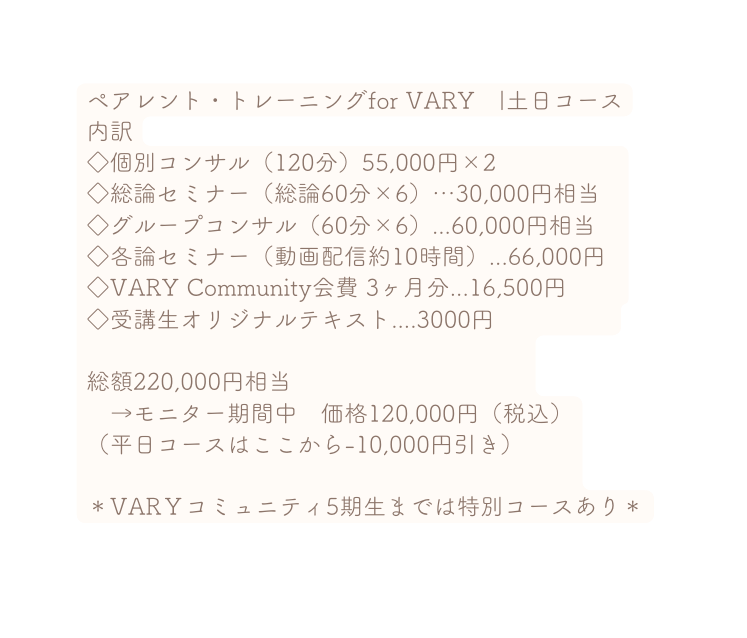 ペアレント トレーニングfor VARY 土日コース 内訳 個別コンサル 120分 55 000円 2 総論セミナー 総論60分 6 30 000円相当 グループコンサル 60分 6 60 000円相当 各論セミナー 動画配信約10時間 66 000円 VARY Community会費 3ヶ月分 16 500円 受講生オリジナルテキスト 3000円 総額220 000円相当 モニター期間中 価格120 000円 税込 平日コースはここから 10 000円引き VARＹコミュニティ5期生までは特別コースあり